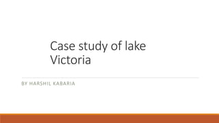 Case study of lake
Victoria
BY HARSHIL KABARIA
 