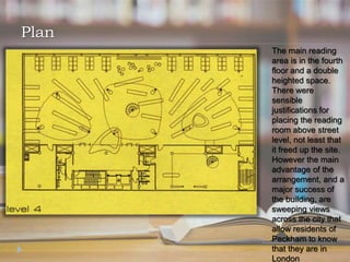 The main reading
area is in the fourth
floor and a double
heighted space.
There were
sensible
justifications for
placing the reading
room above street
level, not least that
it freed up the site.
However the main
advantage of the
arrangement, and a
major success of
the building, are
sweeping views
across the city that
allow residents of
Peckham to know
that they are in
London
Plan
 
