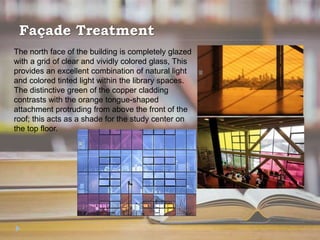 Façade Treatment
The north face of the building is completely glazed
with a grid of clear and vividly colored glass, This
provides an excellent combination of natural light
and colored tinted light within the library spaces.
The distinctive green of the copper cladding
contrasts with the orange tongue-shaped
attachment protruding from above the front of the
roof; this acts as a shade for the study center on
the top floor.
 