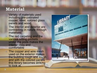 Material
 Variety of materials used
including pre-patinated
copper, steel, colored glass
panels and wood.
 The interior and exterior are
contrasting in nature through
materials.
 The red carpeting and the
various sitting pockets
under the pods makes the
interior cozy and
comfortable
 The copper and wire mesh
used on the exterior makes
the building rough and tough
and with the colored panels
this library becomes striking
to look at.
 