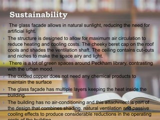 Sustainability
 The glass facade allows in natural sunlight, reducing the need for
artificial light.
 The structure is designed to allow for maximum air circulation to
reduce heating and cooling costs. The cheeky beret cap on the roof
cools and shades the ventilation shaft. The ceiling contains cut-outs
and niches to make the space airy and light.
 There is a lot of green spaces around Peckham library, contrasting
with the urban mood.
 The oxided copper does not need any chemical products to
maintain the surface
 The glass façade has multiple layers keeping the heat inside the
building.
 The building has no air-conditioning and this attachment is part of
the design that combines shading, natural ventilation and passive
cooling effects to produce considerable reductions in the operating
 