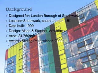 Background
 Designed for: London Borough of Southwork
 Location:Southwark, south London, UK
 Date built: 1999
 Design: Alsop & Stormer, Architects
 Area: 24,750sqft
 Awards:Stirling Prize winner, 2000
 
