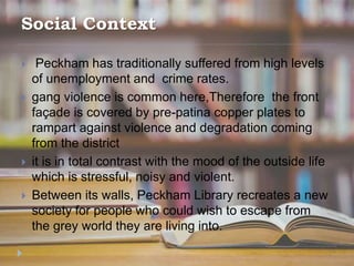 Social Context
 Peckham has traditionally suffered from high levels
of unemployment and crime rates.
 gang violence is common here,Therefore the front
façade is covered by pre-patina copper plates to
rampart against violence and degradation coming
from the district
 it is in total contrast with the mood of the outside life
which is stressful, noisy and violent.
 Between its walls, Peckham Library recreates a new
society for people who could wish to escape from
the grey world they are living into.
 