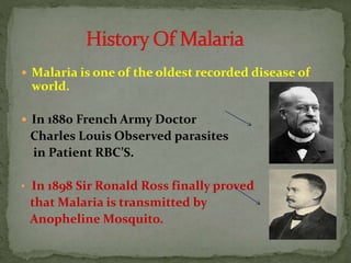  Malaria is one of the oldest recorded disease of
world.
 In 1880 French Army Doctor
Charles Louis Observed parasites
in Patient RBC’S.
• In 1898 Sir Ronald Ross finally proved
that Malaria is transmitted by
Anopheline Mosquito.
 