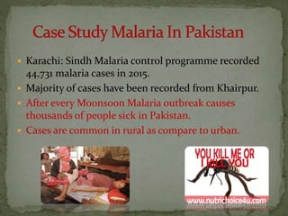  Karachi: Sindh Malaria control programme recorded
44,731 malaria cases in 2015.
 Majority of cases have been recorded from Khairpur.
 After every Moonsoon Malaria outbreak causes
thousands of people sick in Pakistan.
 Cases are common in rural as compare to urban.
 