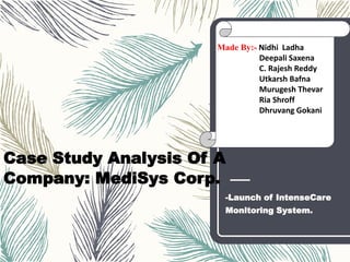 Case Study Analysis Of A
Company: MediSys Corp.
-Launch of IntenseCare
Monitoring System.
Made By:- Nidhi Ladha
Deepali Saxena
C. Rajesh Reddy
Utkarsh Bafna
Murugesh Thevar
Ria Shroff
Dhruvang Gokani
 
