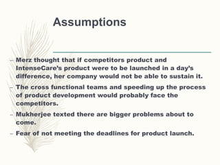 Assumptions
– Merz thought that if competitors product and
IntenseCare’s product were to be launched in a day’s
difference, her company would not be able to sustain it.
– The cross functional teams and speeding up the process
of product development would probably face the
competitors.
– Mukherjee texted there are bigger problems about to
come.
– Fear of not meeting the deadlines for product launch.
 