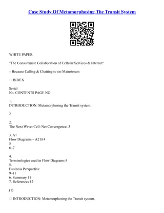 Case Study Of Metamorphosing The Transit System
WHITE PAPER
"The Consummate Collaboration of Cellular Services & Internet"
– Because Calling & Chatting is too Mainstream
 INDEX
Serial
No. CONTENTS PAGE NO
1.
INTRODUCTION: Metamorphosing the Transit system.
2
2.
The Next Wave: Cell–Net Convergence. 3
3. A1
Flow Diagrams – A2 B 4
5
6–7
4.
Terminologies used in Flow Diagrams 8
5.
Business Perspective
9–11
6. Summary 11
7. References 12
(1)
 INTRODUCTION: Metamorphosing the Transit system.
 