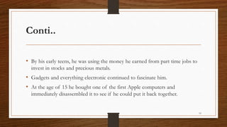 Conti..
• By his early teens, he was using the money he earned from part time jobs to
invest in stocks and precious metals.
• Gadgets and everything electronic continued to fascinate him.
• At the age of 15 he bought one of the first Apple computers and
immediately disassembled it to see if he could put it back together.
10
 