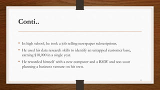 Conti..
• In high school, he took a job selling newspaper subscriptions.
• He used his data research skills to identify an untapped customer base,
earning $18,000 in a single year.
• He rewarded himself with a new computer and a BMW and was soon
planning a business venture on his own.
11
 