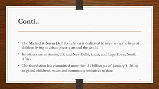 Conti..
• The Michael & Susan Dell Foundation is dedicated to improving the lives of
children living in urban poverty around the world.
• Its offices are in Austin, TX and New Delhi, India, and Cape Town, South
Africa.
• The foundation has committed more than $1 billion (as of January 1, 2014)
to global children’s issues and community initiatives to date.
17
 