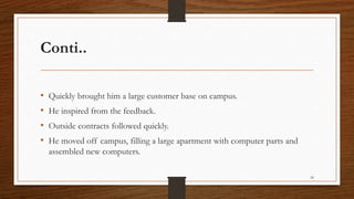 Conti..
• Quickly brought him a large customer base on campus.
• He inspired from the feedback.
• Outside contracts followed quickly.
• He moved off campus, filling a large apartment with computer parts and
assembled new computers.
24
 