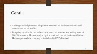 Conti..
• Although he had promised his parents to curtail his business activities and
concentrate on his studies.
• By spring vacation he had to break the news: his venture was writing sales of
$80,000 a month. He was ready to quit school and run his business full-time.
He incorporated the company -- initially called PC's Limited
25
 