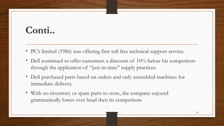 Conti..
• PC’s limited (1986) was offering first toll free technical support service.
• Dell continued to offer customers a discount of 10% below his competitors
through the application of “just-in-time” supply practices.
• Dell purchased parts based on orders and only assembled machines for
immediate delivery.
• With no inventory or spare parts to store, the company enjoyed
grammatically lower over head then its competitors.
26
 