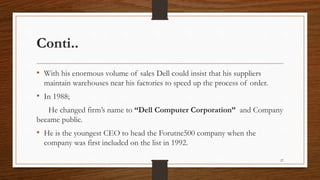 Conti..
• With his enormous volume of sales Dell could insist that his suppliers
maintain warehouses near his factories to speed up the process of order.
• In 1988;
He changed firm’s name to “Dell Computer Corporation” and Company
became public.
• He is the youngest CEO to head the Forutne500 company when the
company was first included on the list in 1992.
27
 