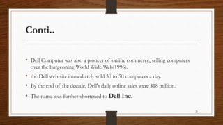 Conti..
• Dell Computer was also a pioneer of online commerce, selling computers
over the burgeoning World Wide Web(1996).
• the Dell web site immediately sold 30 to 50 computers a day.
• By the end of the decade, Dell's daily online sales were $18 million.
• The name was further shortened to Dell Inc.
28
 