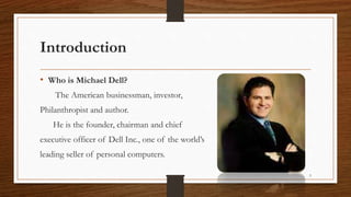 Introduction
• Who is Michael Dell?
The American businessman, investor,
Philanthropist and author.
He is the founder, chairman and chief
executive officer of Dell Inc., one of the world’s
leading seller of personal computers.
3
 