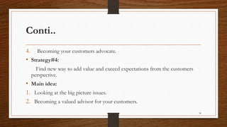 Conti..
4. Becoming your customers advocate.
• Strategy#4:
Find new way to add value and exceed expectations from the customers
perspective.
• Main idea:
1. Looking at the big picture issues.
2. Becoming a valued advisor for your customers.
38
 