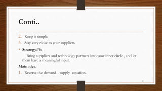 Conti..
2. Keep it simple.
3. Stay very close to your suppliers.
• Strategy#6:
Bring suppliers and technology partners into your inner circle , and let
them have a meaningful input.
Main idea:
1. Reverse the demand-- supply equation.
40
 