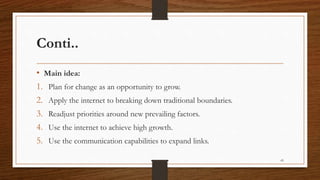 Conti..
• Main idea:
1. Plan for change as an opportunity to grow.
2. Apply the internet to breaking down traditional boundaries.
3. Readjust priorities around new prevailing factors.
4. Use the internet to achieve high growth.
5. Use the communication capabilities to expand links.
43
 
