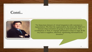 Conti..
54
“An Important element of virtual integration with customers is
segmentation. The finer the segmentation, the better able Dell is to
forecast what customers are going to need and when. Then
coordination of flow of strategic information comes to stage all the
way back to suppliers, effectively substituting information for
inventory”
 
