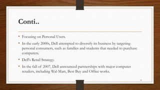 Conti..
• Focusing on Personal Users.
• In the early 2000s, Dell attempted to diversify its business by targeting
personal consumers, such as families and students that needed to purchase
computers.
• Dell's Retail Strategy.
• In the fall of 2007, Dell announced partnerships with major computer
retailers, including Wal-Mart, Best Buy and Office works.
55
 
