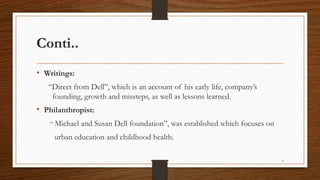Conti..
• Writings:
“Direct from Dell”, which is an account of his early life, company’s
founding, growth and missteps, as well as lessons learned.
• Philanthropist:
“ Michael and Susan Dell foundation”, was established which focuses on
urban education and childhood health.
6
 