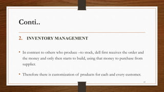 Conti..
2. INVENTORY MANAGEMENT
• In contrast to others who produce –to stock, dell first receives the order and
the money and only then starts to build, using that money to purchase from
supplier.
• Therefore there is customization of products for each and every customer.
63
 