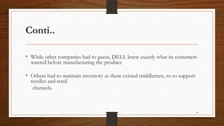Conti..
• While other companies had to guess, DELL knew exactly what its customers
wanted before manufacturing the product.
• Others had to maintain inventory as there existed middlemen, so to support
reseller and retail
channels.
64
 