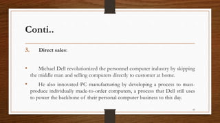 Conti..
3. Direct sales:
• Michael Dell revolutionized the personnel computer industry by skipping
the middle man and selling computers directly to customer at home.
• He also innovated PC manufacturing by developing a process to mass-
produce individually made-to-order computers, a process that Dell still uses
to power the backbone of their personal computer business to this day.
65
 