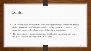 Conti..
• Dell then enabled customers to order these personalized computers directly
online, as one of the first online retailers selling personal computers that
could be custom-ordered and shipped directly to your home.
• His innovations in manufacturing and distribution have made him one of
the most successful businessmen of his time.
66
 