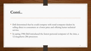 Conti..
• Dell determined that he could compete with retail computer dealers by
selling direct to consumers at a lower price and offering better technical
service.
• In spring 1986 Dell introduced the fastest personal computer of the time, a
12-megahertz 286 processor.
67
 