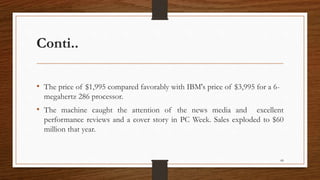 Conti..
• The price of $1,995 compared favorably with IBM's price of $3,995 for a 6-
megahertz 286 processor.
• The machine caught the attention of the news media and excellent
performance reviews and a cover story in PC Week. Sales exploded to $60
million that year.
68
 