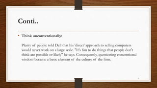 Conti..
• Think unconventionally:
Plenty of people told Dell that his 'direct' approach to selling computers
would never work on a large scale. "It's fun to do things that people don't
think are possible or likely" he says. Consequently, questioning conventional
wisdom became a basic element of the culture of the firm.
72
 