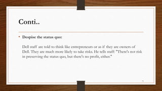 Conti..
• Despise the status quo:
Dell staff are told to think like entrepreneurs or as if they are owners of
Dell. They are much more likely to take risks. He tells staff: "There's not risk
in preserving the status quo, but there's no profit, either."
73
 