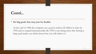 Conti..
• Set big goals that may just be doable:
At the end of 1986 the company set a goal to achieve $1 billion in sales by
1992 and to expand internationally. By 1992 it was doing twice this. Setting a
large goal makes you think about how you will achieve it.
74
 
