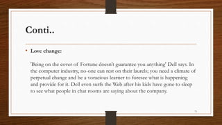 Conti..
• Love change:
'Being on the cover of Fortune doesn't guarantee you anything' Dell says. In
the computer industry, no-one can rest on their laurels; you need a climate of
perpetual change and be a voracious learner to foresee what is happening
and provide for it. Dell even surfs the Web after his kids have gone to sleep
to see what people in chat rooms are saying about the company.
75
 