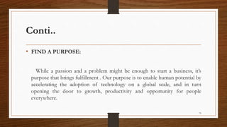 Conti..
• FIND A PURPOSE:
While a passion and a problem might be enough to start a business, it’s
purpose that brings fulfillment . Our purpose is to enable human potential by
accelerating the adoption of technology on a global scale, and in turn
opening the door to growth, productivity and opportunity for people
everywhere.
79
 