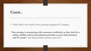 Conti..
• Today, Dell is the world’s fastest growing integrated IT company.
“ Our strategy is resonating with customers worldwide as they look for a
stable, reliable end-to-end solutions provider to meet their business
and IT needs,” said Michael Dell, chairman and CEO.
83
 