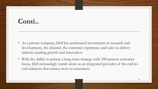 Conti..
• As a private company, Dell has accelerated investments in research and
development, the channel, the customer experience and sales to deliver
industry-leading growth and innovation.
• With the ability to pursue a long-term strategy with 100 percent customer
focus, Dell increasingly stands alone as an integrated provider of the end-to-
end solutions that matter most to customers.
84
 