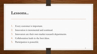 Lessons..
1. Every customer is important.
2. Innovation is incremental and continual.
3. Innovators are their own market research departments.
4. Collaboration leads to the best ideas.
5. Participation is powerful.
89
 