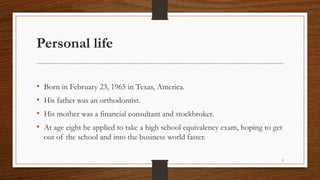 Personal life
• Born in February 23, 1965 in Texas, America.
• His father was an orthodontist.
• His mother was a financial consultant and stockbroker.
• At age eight he applied to take a high school equivalency exam, hoping to get
out of the school and into the business world faster.
9
 