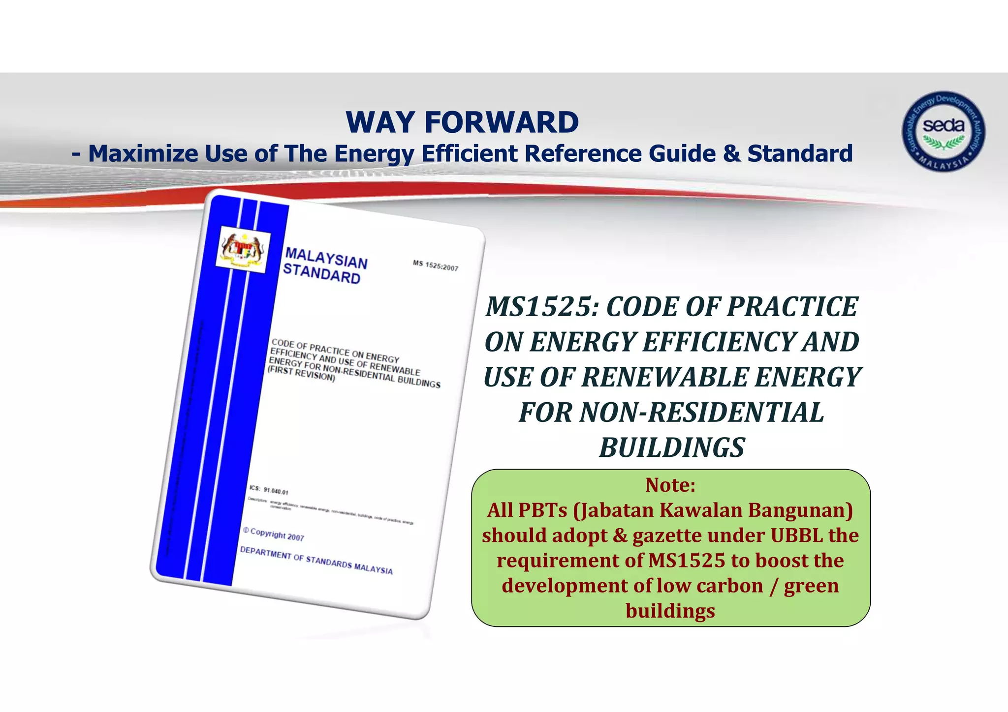 WAY FORWARD
- Maximize Use of The Energy Efficient Reference Guide & Standard
MS1525: CODE OF PRACTICE
ON ENERGY EFFICIENCY AND
USE OF RENEWABLE ENERGY
FOR NON-RESIDENTIAL
BUILDINGS
Note:
All PBTs (Jabatan Kawalan Bangunan)
should adopt & gazette under UBBL the
requirement of MS1525 to boost the
development of low carbon / green
buildings
 