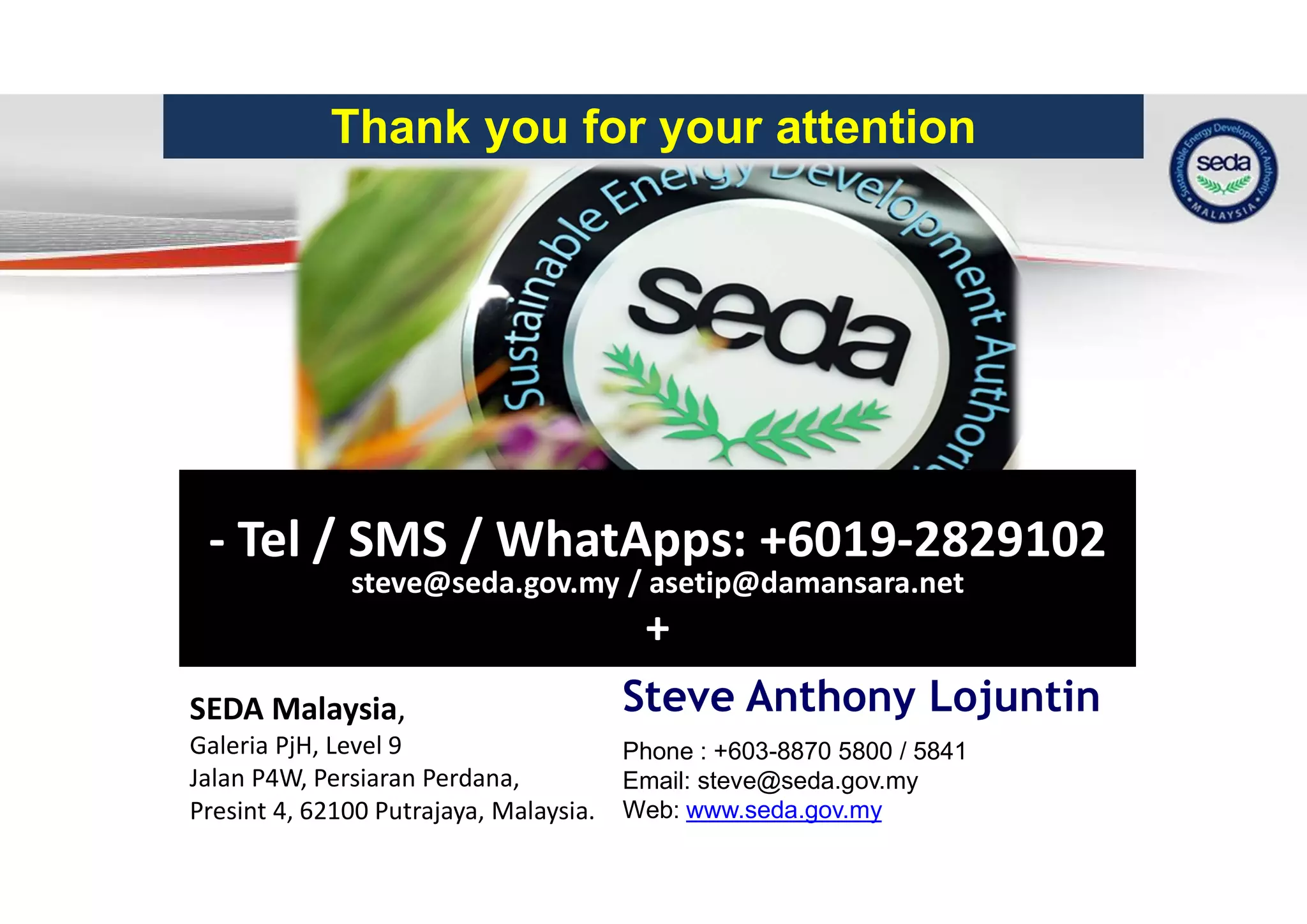 31
Thank you for your attention
SEDA Malaysia,
Galeria PjH, Level 9
Jalan P4W, Persiaran Perdana,
Presint 4, 62100 Putrajaya, Malaysia.
Phone : +603-8870 5800 / 5841
Email: steve@seda.gov.my
Web: www.seda.gov.my
- Tel / SMS / WhatApps: +6019-2829102
steve@seda.gov.my / asetip@damansara.net
+
Steve Anthony Lojuntin
 