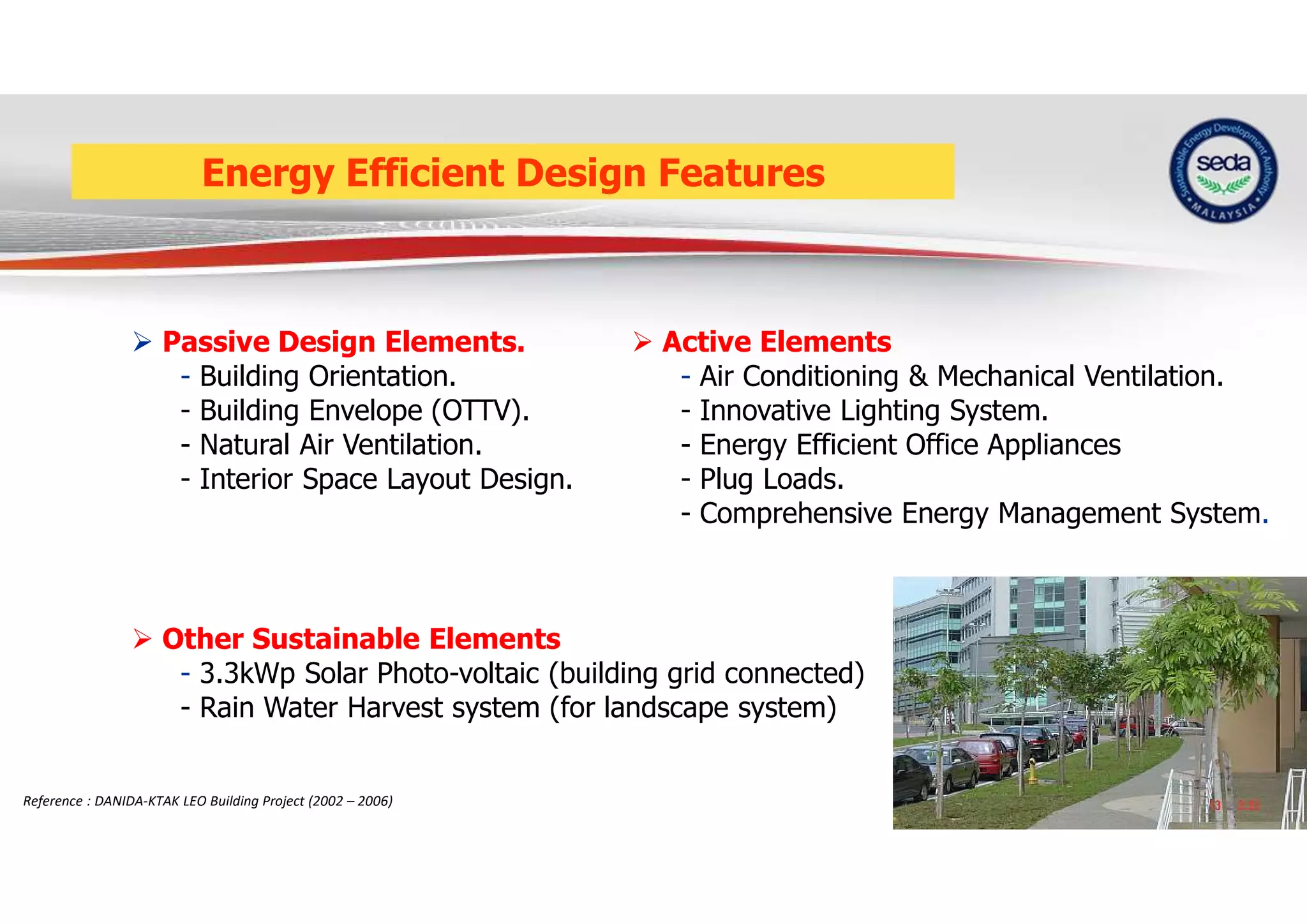 Energy Efficient Design Features
 Passive Design Elements.
- Building Orientation.
- Building Envelope (OTTV).
- Natural Air Ventilation.
- Interior Space Layout Design.
 Active Elements
- Air Conditioning & Mechanical Ventilation.
- Innovative Lighting System.
- Energy Efficient Office Appliances
- Plug Loads.
- Comprehensive Energy Management System.
 Other Sustainable Elements
- 3.3kWp Solar Photo-voltaic (building grid connected)
- Rain Water Harvest system (for landscape system)
Reference : DANIDA-KTAK LEO Building Project (2002 – 2006)
 