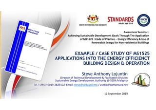 EXAMPLE / CASE STUDY OF MS1525
APPLICATIONS INTO THE ENERGY EFFICIENCT
BUILDING DESIGN & OPERATION
Steve Anthony Lojuntin
Director of Technical Development & Facilitation Division
Sustainable Energy Development Authority @ SEDA Malaysia
Tel / SMS :+6019-2829102 Email: steve@seda.gov.my / asetip@damansara.net
12 September 2019
Awareness Seminar :
Achieving Sustainable Development Goals Through The Application
of MS1525 : Code of Practice – Energy Efficiency & Use of
Renewable Energy for Non-residential Buildings
 