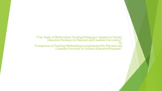 “Case Study of Multicultural Teaching Pedagogies Adopted in Teacher
Education Paradigm by Pakistani and Canadian Universities”
Or
“Comparison of Teaching Methodologies Implemented by Pakistani and
Canadian University in Teachers Education Programs”
 