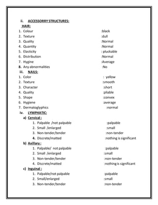 ii. ACCESSORRY STRUCTURES:
HAIR:
1. Colour :black
2. Texture :dull
3. Quality :Normal
4. Quantity :Normal
5. Elasticity : pluckable
6. Distribution :Normal
7. Hygine :Average
8. Any abnormalities :No
iii. NAILS:
1. Color : yellow
2. Texture :smooth
3. Character :short
4. Quality :pliable
5. Shape :convex
6. Hygiene :average
7. Dermatoglyphics :normal
iv. LYMPHATIC:
a) Cervical :
1. Palpable /not palpable :palpable
2. Small /enlarged :small
3. Non-tender/tender :non-tender
4. Discrete/matted :nothing is significant
b) Axillary :
1. Palpable/ not palpable :palpable
2. Small /enlarged :small
3. Non-tender/tender :non-tender
4. Discrete/matted :nothing is significant
c) Inguinal :
1. Palpable/not palpable :palpable
2. Small/enlarged :small
3. Non-tender/tender :non-tender
 