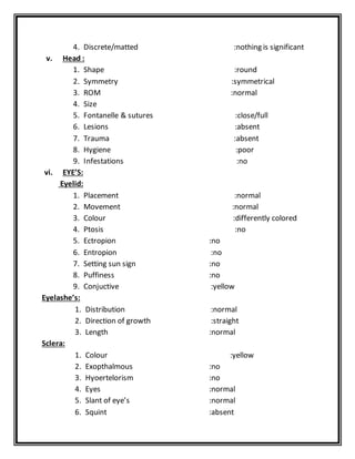 4. Discrete/matted :nothing is significant
v. Head :
1. Shape :round
2. Symmetry :symmetrical
3. ROM :normal
4. Size
5. Fontanelle & sutures :close/full
6. Lesions :absent
7. Trauma :absent
8. Hygiene :poor
9. Infestations :no
vi. EYE’S:
Eyelid:
1. Placement :normal
2. Movement :normal
3. Colour :differently colored
4. Ptosis :no
5. Ectropion :no
6. Entropion :no
7. Setting sun sign :no
8. Puffiness :no
9. Conjuctive :yellow
Eyelashe’s:
1. Distribution :normal
2. Direction of growth :straight
3. Length :normal
Sclera:
1. Colour :yellow
2. Exopthalmous :no
3. Hyoertelorism :no
4. Eyes :normal
5. Slant of eye’s :normal
6. Squint :absent
 