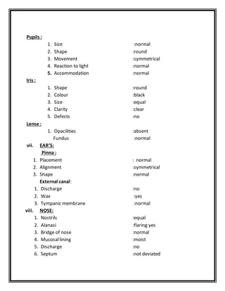 Pupils :
1. Size :normal
2. Shape :round
3. Movement :symmetrical
4. Reaction to light :normal
5. Accommodation :normal
Iris :
1. Shape :round
2. Colour :black
3. Size :equal
4. Clarity :clear
5. Defects :no
Lense :
1. Opacilities :absent
Fundus :normal
vii. EAR’S:
Pinna :
1. Placement : normal
2. Alignment :symmetrical
3. Shape :normal
External canal:
1. Discharge :no
2. Wax :yes
3. Tympanic membrane :normal
viii. NOSE:
1. Nostrils :equal
2. Alanasi :flaring yes
3. Bridge of nose :normal
4. Mucosallining :moist
5. Discharge :no
6. Septum :not deviated
 